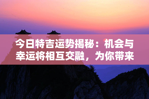 今日特吉运势揭秘：机会与幸运将相互交融，为你带来奇迹的日子！