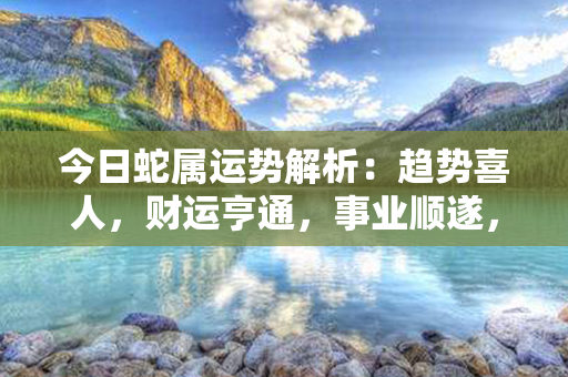 今日蛇属运势解析：趋势喜人，财运亨通，事业顺遂，健康旺盛，感情美满