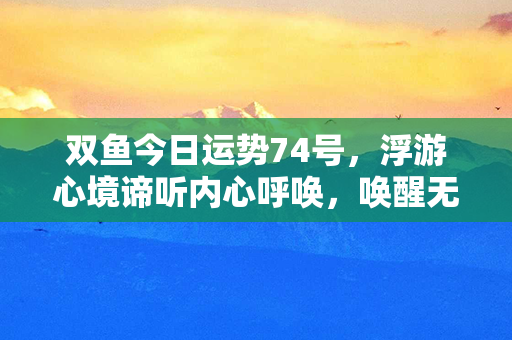 双鱼今日运势74号，浮游心境谛听内心呼唤，唤醒无限潜力！