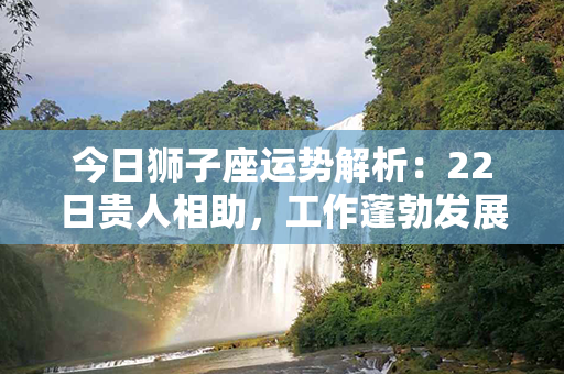 今日狮子座运势解析：22日贵人相助，工作蓬勃发展，感情维持稳定。