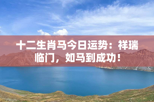 十二生肖马今日运势：祥瑞临门，如马到成功！