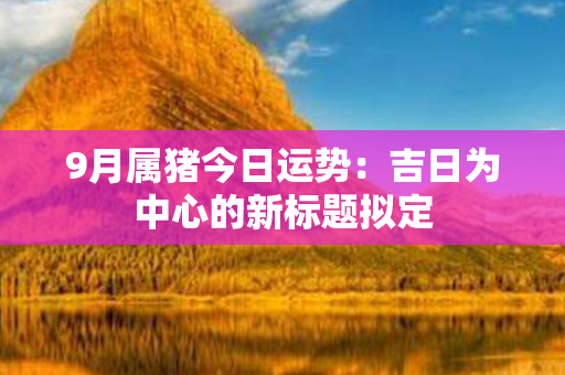 9月属猪今日运势：吉日为中心的新标题拟定