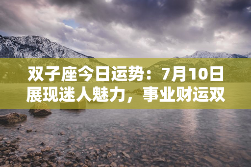 双子座今日运势：7月10日展现迷人魅力，事业财运双丰收