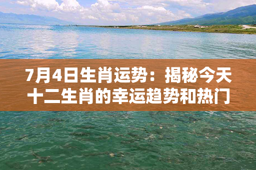 7月4日生肖运势：揭秘今天十二生肖的幸运趋势和热门祝福！