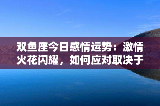 双鱼座今日感情运势：激情火花闪耀，如何应对取决于你