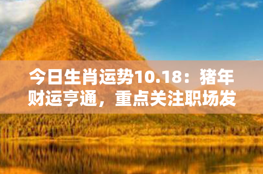 今日生肖运势10.18：猪年财运亨通，重点关注职场发展和财富增长！