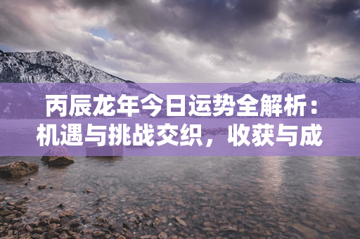 丙辰龙年今日运势全解析：机遇与挑战交织，收获与成长共舞！