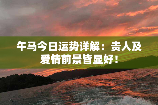 午马今日运势详解：贵人及爱情前景皆显好！