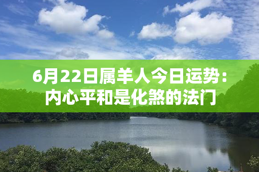 6月22日属羊人今日运势：内心平和是化煞的法门