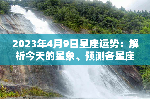 2023年4月9日星座运势：解析今天的星象、预测各星座运程！