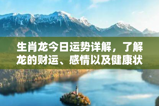 生肖龙今日运势详解，了解龙的财运、感情以及健康状况