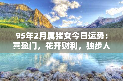 95年2月属猪女今日运势：喜盈门，花开财利，独步人生，幸福如意！