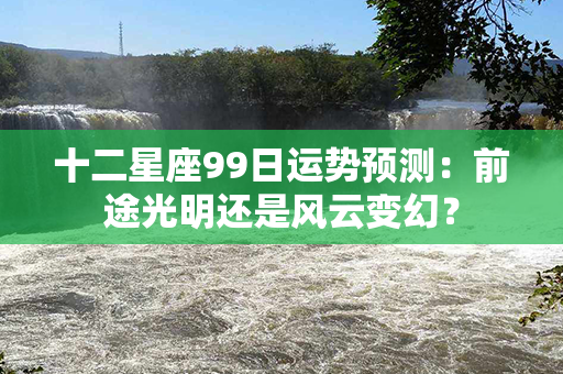 十二星座99日运势预测：前途光明还是风云变幻？