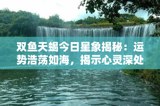 双鱼天蝎今日星象揭秘：运势浩荡如海，揭示心灵深处的最真实自我