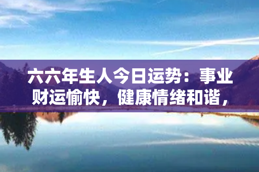 六六年生人今日运势：事业财运愉快，健康情绪和谐，人际关系圆满和睦，幸福感满满！