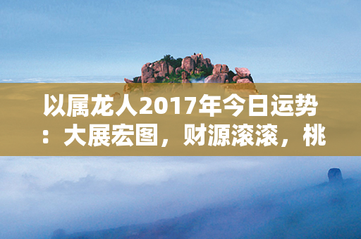 以属龙人2017年今日运势：大展宏图，财源滚滚，桃花盛开，机遇连连！