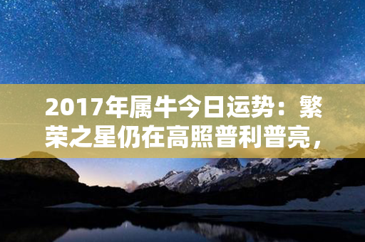 2017年属牛今日运势：繁荣之星仍在高照普利普亮，财运亨通福至心坎