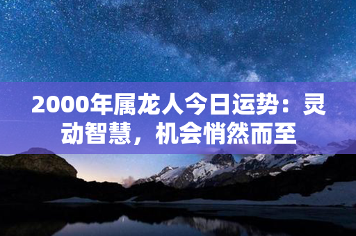 2000年属龙人今日运势：灵动智慧，机会悄然而至