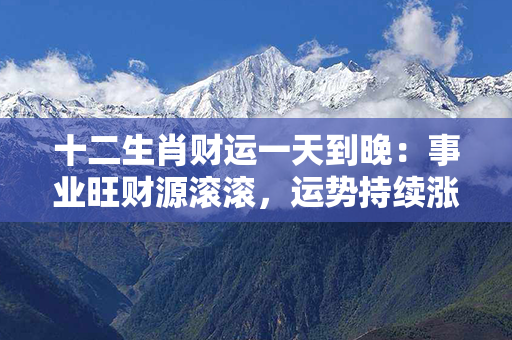 十二生肖财运一天到晚：事业旺财源滚滚，运势持续涨跌没边际！