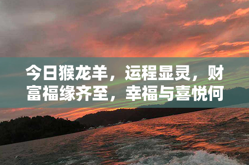 今日猴龙羊，运程显灵，财富福缘齐至，幸福与喜悦何止凡人能想象！