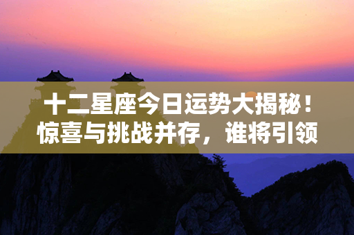 十二星座今日运势大揭秘！惊喜与挑战并存，谁将引领幸运之航？