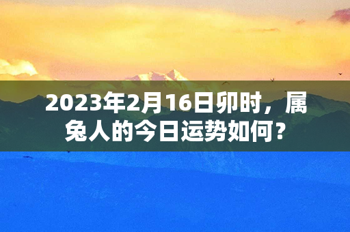 2023年2月16日卯时，属兔人的今日运势如何？