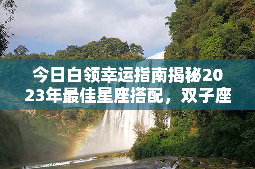 今日白领幸运指南揭秘2023年最佳星座搭配，双子座受宠若惊，水瓶座撩来撩去