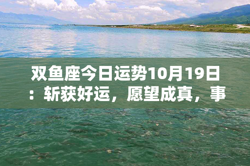 双鱼座今日运势10月19日：斩获好运，愿望成真，事业爱情双丰收！