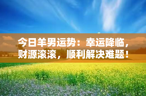 今日羊男运势：幸运降临，财源滚滚，顺利解决难题！