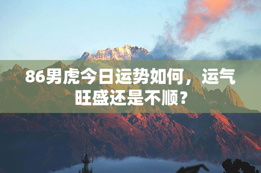 86男虎今日运势如何，运气旺盛还是不顺？