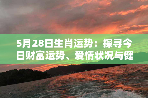 5月28日生肖运势：探寻今日财富运势、爱情状况与健康指数