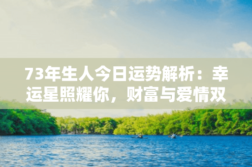 73年生人今日运势解析：幸运星照耀你，财富与爱情双丰收，好运连连！