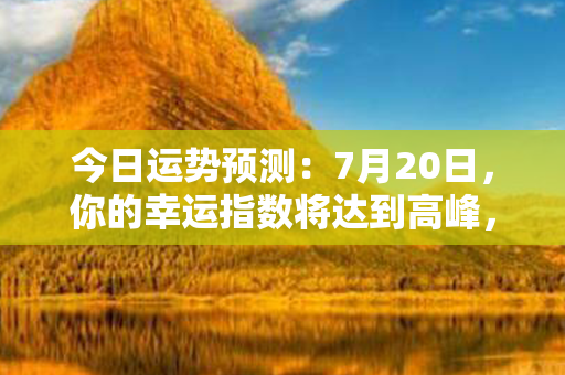 今日运势预测：7月20日，你的幸运指数将达到高峰，好运接连不断！