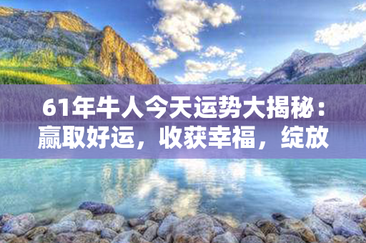 61年牛人今天运势大揭秘：赢取好运，收获幸福，绽放光彩！