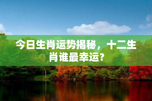 今日生肖运势揭秘，十二生肖谁最幸运？