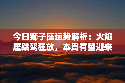 今日狮子座运势解析：火焰座桀骜狂放，本周有望迎来机遇与挑战！