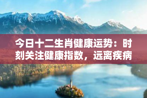 今日十二生肖健康运势：时刻关注健康指数，远离疾病困扰。