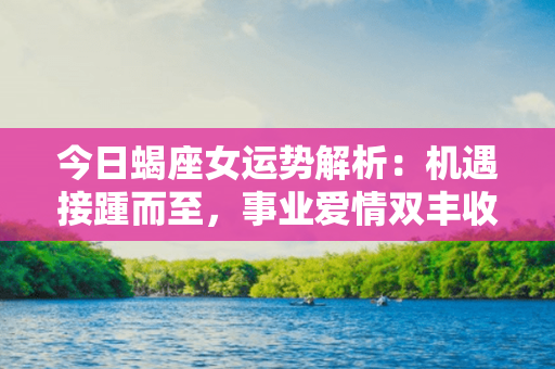 今日蝎座女运势解析：机遇接踵而至，事业爱情双丰收！