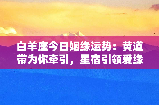 白羊座今日姻缘运势：黄道带为你牵引，星宿引领爱缘焕发光彩