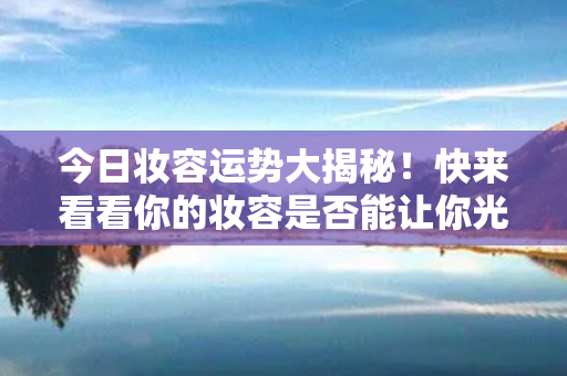 今日妆容运势大揭秘！快来看看你的妆容是否能让你光彩照人！