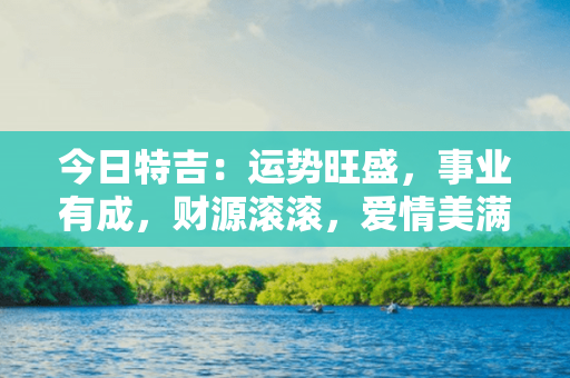 今日特吉：运势旺盛，事业有成，财源滚滚，爱情美满。