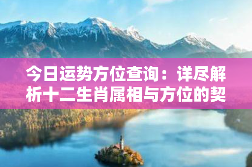 今日运势方位查询：详尽解析十二生肖属相与方位的契合，揭示潜藏的机遇与挑战