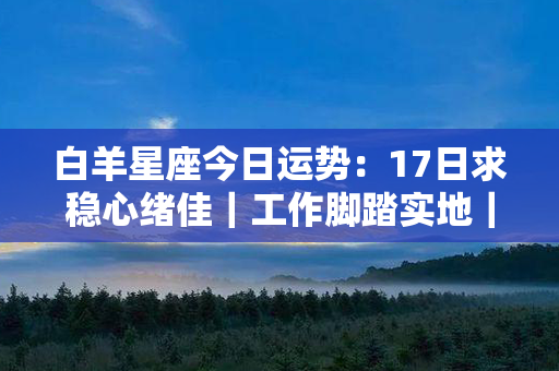 白羊星座今日运势：17日求稳心绪佳｜工作脚踏实地｜爱情甜蜜温馨｜健康状态良好