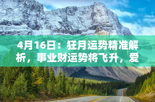 4月16日：狂月运势精准解析，事业财运势将飞升，爱情关系波澜不惊，健康要慎重！