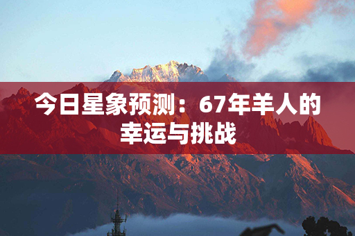 今日星象预测：67年羊人的幸运与挑战