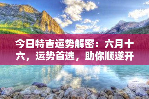 今日特吉运势解密：六月十六，运势首选，助你顺遂开运！