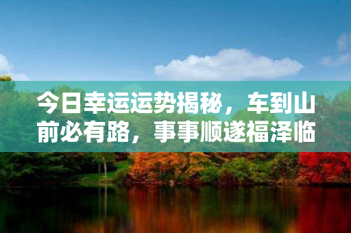 今日幸运运势揭秘，车到山前必有路，事事顺遂福泽临门