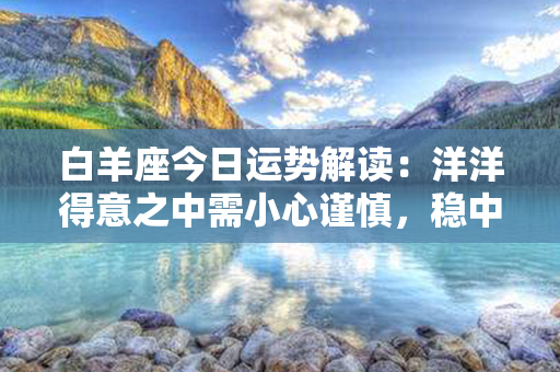 白羊座今日运势解读：洋洋得意之中需小心谨慎，稳中求胜方可获益良多！