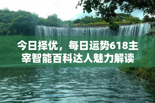 今日择优，每日运势618主宰智能百科达人魅力解读