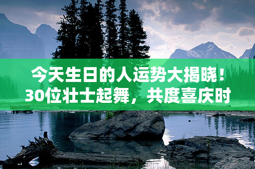 今天生日的人运势大揭晓！30位壮士起舞，共度喜庆时刻，运满满好运降临！